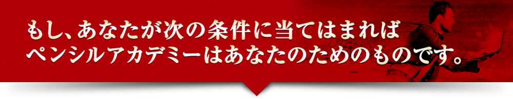 もし、あなたが次の条件に当てはまればペンシルアカデミーはあなたのためのものです。