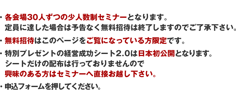 ・各会場30人ずつの少人数制セミナーとなります。定員に達した場合は予告なく無料招待は終了しますのでご了承下さい。・無料招待はこのページをご覧になっている方限定です。・特別プレゼントの経営成功シート2.0は日本初公開となります。シートだけの配布は行っておりませんので興味のある方はセミナーへ直接お越し下さい。申込フォームを押してください。