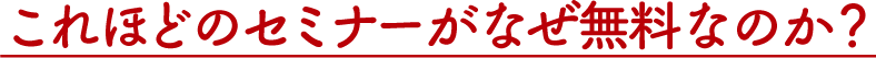 これほどのセミナーがなぜ無料なのか？