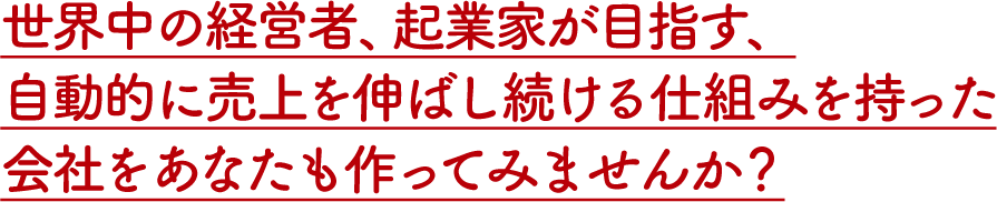 世界中の経営者、起業家が目指す、自動的に売上を伸ばし続ける仕組みを持った会社をあなたも作ってみませんか？