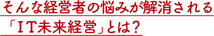 そんな経営者の悩みが解消される「IT未来経営」とは？
