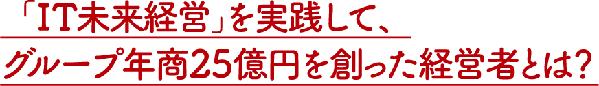 「IT未来経営」を実践して、グループ年商25億円を創った経営者とは？
