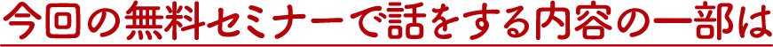 今回の無料セミナーで話をする内容の一部は