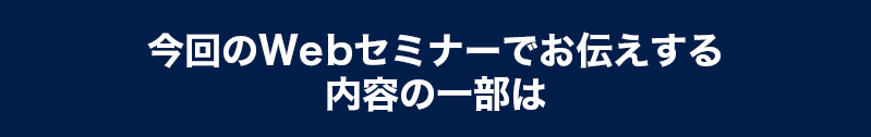 今回のWebセミナーでお伝えする内容の一部は