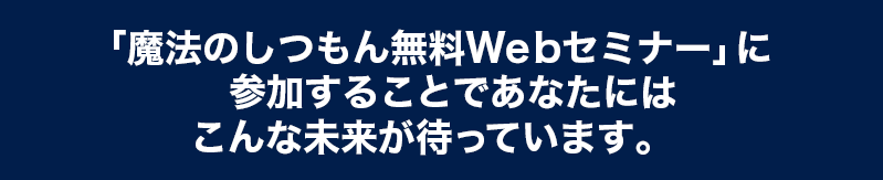 「魔法のしつもん無料Webセミナー」に参加することであなたはこうなれます。